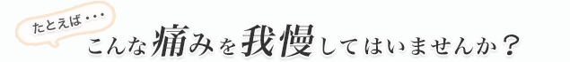 あなたはこんな痛みを我慢してはいませんか